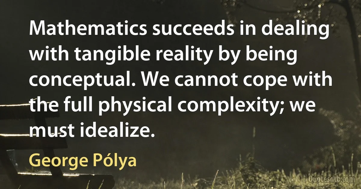 Mathematics succeeds in dealing with tangible reality by being conceptual. We cannot cope with the full physical complexity; we must idealize. (George Pólya)