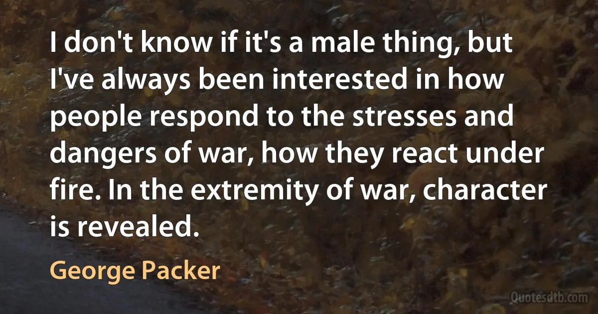 I don't know if it's a male thing, but I've always been interested in how people respond to the stresses and dangers of war, how they react under fire. In the extremity of war, character is revealed. (George Packer)