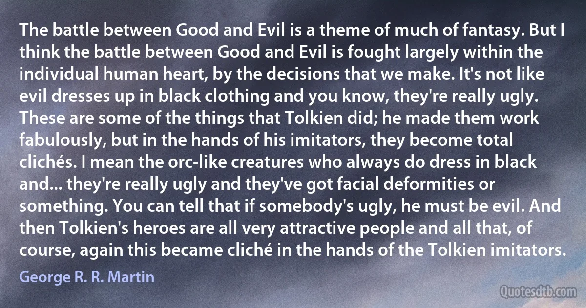 The battle between Good and Evil is a theme of much of fantasy. But I think the battle between Good and Evil is fought largely within the individual human heart, by the decisions that we make. It's not like evil dresses up in black clothing and you know, they're really ugly. These are some of the things that Tolkien did; he made them work fabulously, but in the hands of his imitators, they become total clichés. I mean the orc-like creatures who always do dress in black and... they're really ugly and they've got facial deformities or something. You can tell that if somebody's ugly, he must be evil. And then Tolkien's heroes are all very attractive people and all that, of course, again this became cliché in the hands of the Tolkien imitators. (George R. R. Martin)