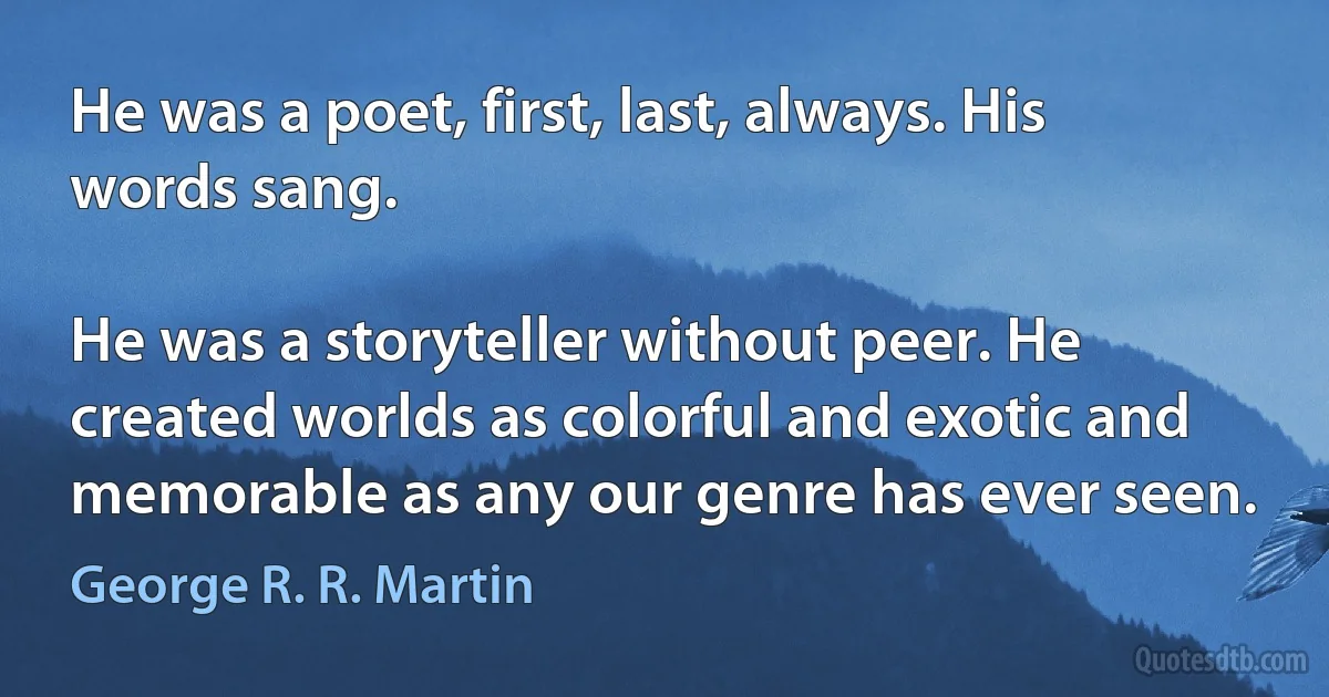 He was a poet, first, last, always. His words sang.

He was a storyteller without peer. He created worlds as colorful and exotic and memorable as any our genre has ever seen. (George R. R. Martin)