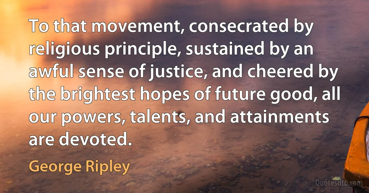 To that movement, consecrated by religious principle, sustained by an awful sense of justice, and cheered by the brightest hopes of future good, all our powers, talents, and attainments are devoted. (George Ripley)