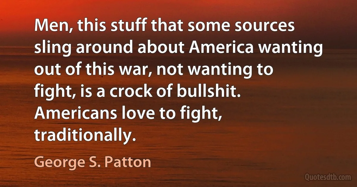 Men, this stuff that some sources sling around about America wanting out of this war, not wanting to fight, is a crock of bullshit. Americans love to fight, traditionally. (George S. Patton)