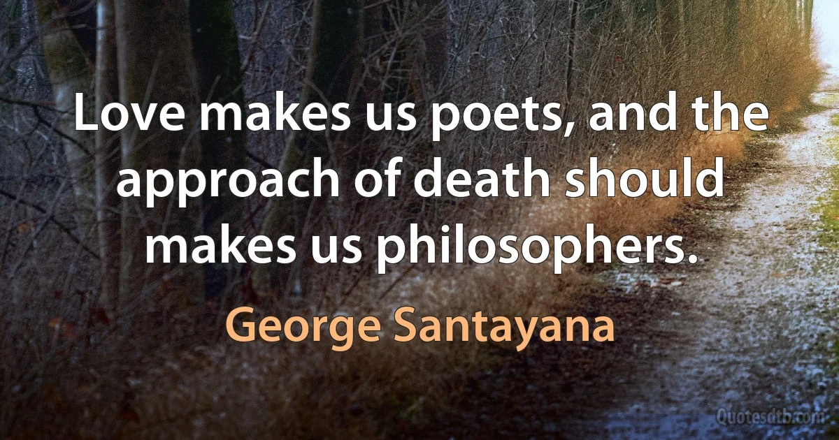 Love makes us poets, and the approach of death should makes us philosophers. (George Santayana)