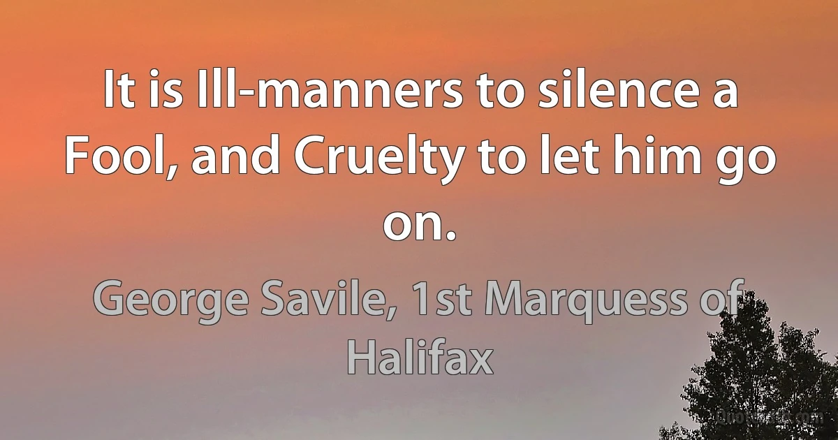 It is Ill-manners to silence a Fool, and Cruelty to let him go on. (George Savile, 1st Marquess of Halifax)