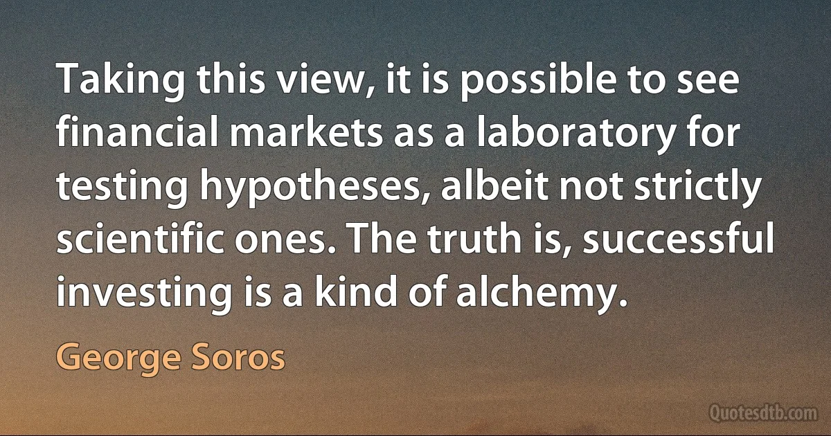 Taking this view, it is possible to see financial markets as a laboratory for testing hypotheses, albeit not strictly scientific ones. The truth is, successful investing is a kind of alchemy. (George Soros)