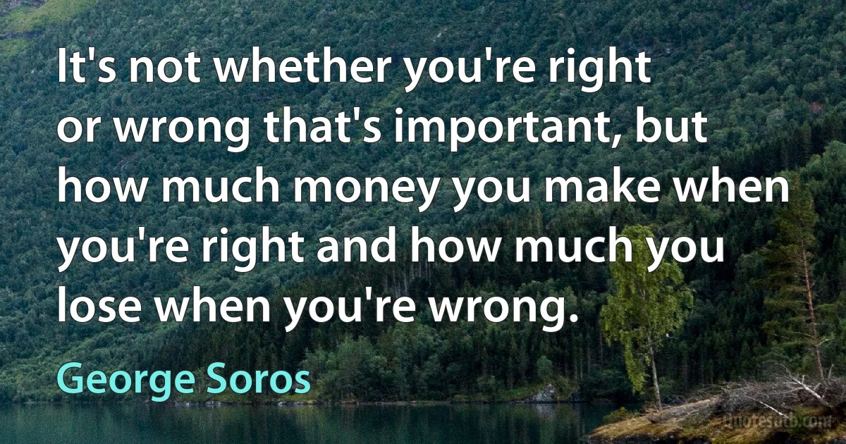 It's not whether you're right or wrong that's important, but how much money you make when you're right and how much you lose when you're wrong. (George Soros)