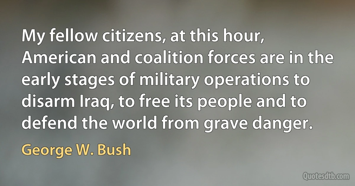 My fellow citizens, at this hour, American and coalition forces are in the early stages of military operations to disarm Iraq, to free its people and to defend the world from grave danger. (George W. Bush)