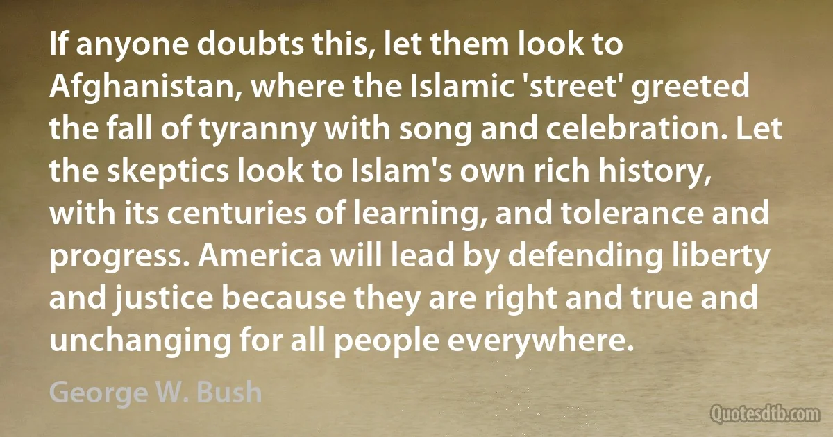 If anyone doubts this, let them look to Afghanistan, where the Islamic 'street' greeted the fall of tyranny with song and celebration. Let the skeptics look to Islam's own rich history, with its centuries of learning, and tolerance and progress. America will lead by defending liberty and justice because they are right and true and unchanging for all people everywhere. (George W. Bush)