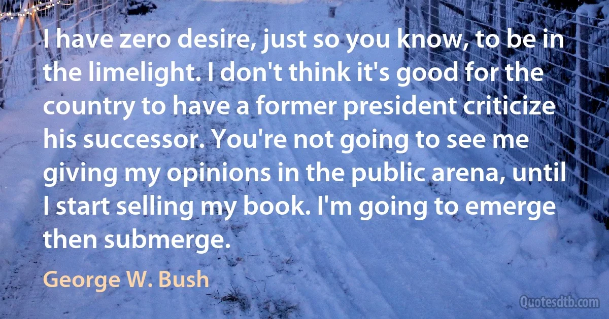 I have zero desire, just so you know, to be in the limelight. I don't think it's good for the country to have a former president criticize his successor. You're not going to see me giving my opinions in the public arena, until I start selling my book. I'm going to emerge then submerge. (George W. Bush)