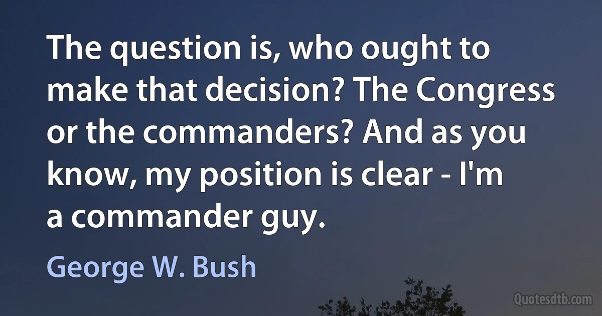 The question is, who ought to make that decision? The Congress or the commanders? And as you know, my position is clear - I'm a commander guy. (George W. Bush)