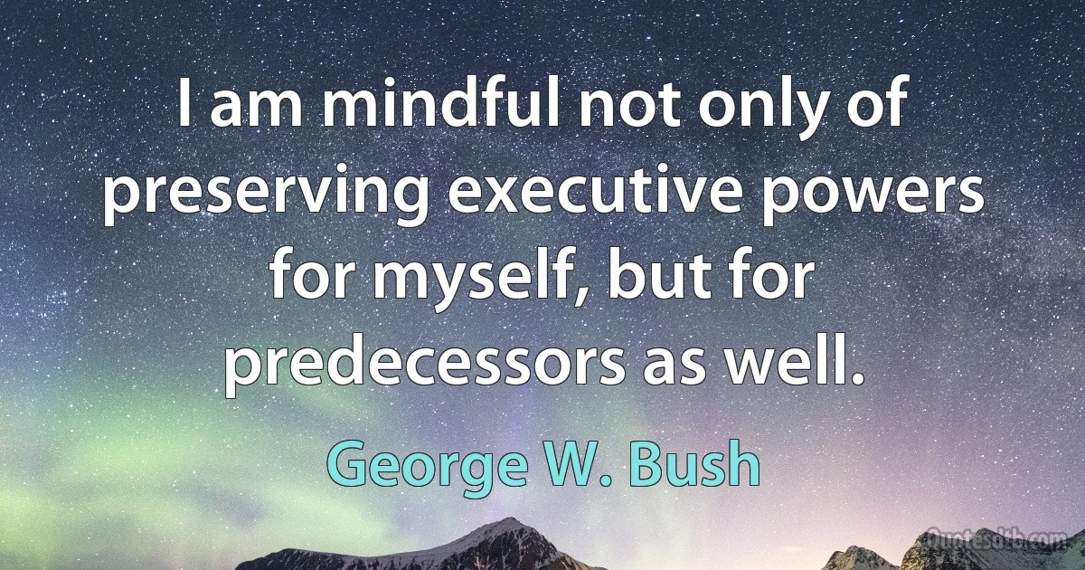 I am mindful not only of preserving executive powers for myself, but for predecessors as well. (George W. Bush)