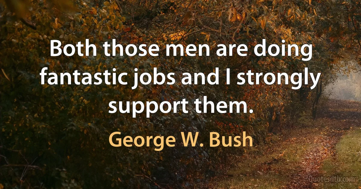 Both those men are doing fantastic jobs and I strongly support them. (George W. Bush)