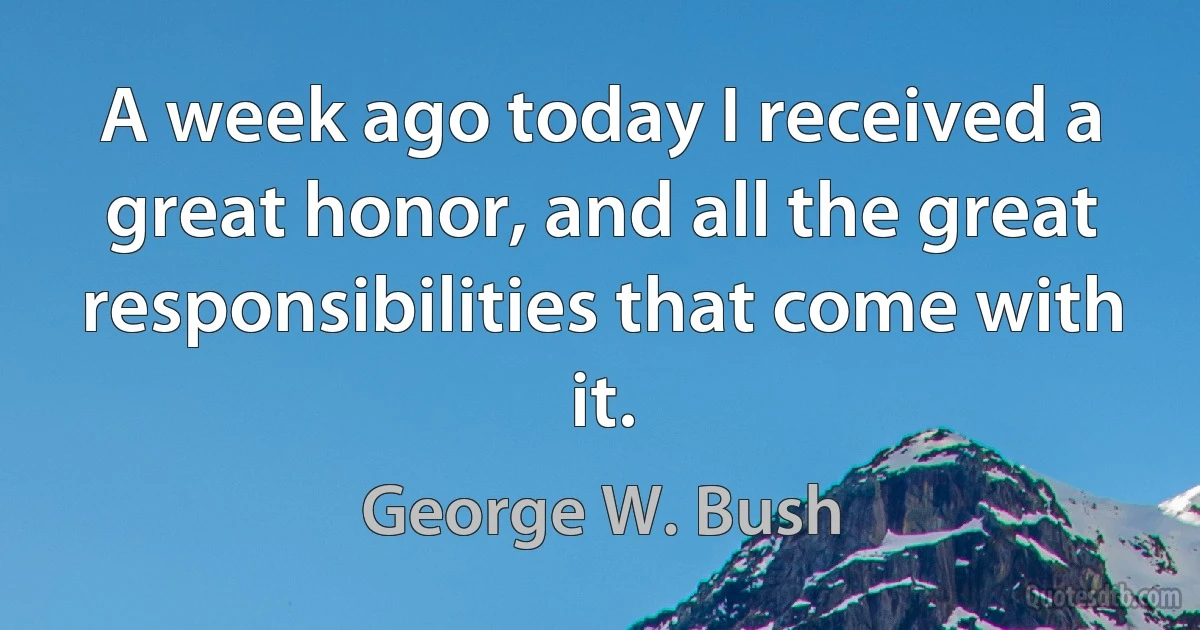 A week ago today I received a great honor, and all the great responsibilities that come with it. (George W. Bush)