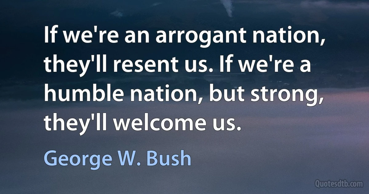 If we're an arrogant nation, they'll resent us. If we're a humble nation, but strong, they'll welcome us. (George W. Bush)