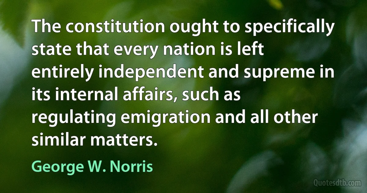 The constitution ought to specifically state that every nation is left entirely independent and supreme in its internal affairs, such as regulating emigration and all other similar matters. (George W. Norris)