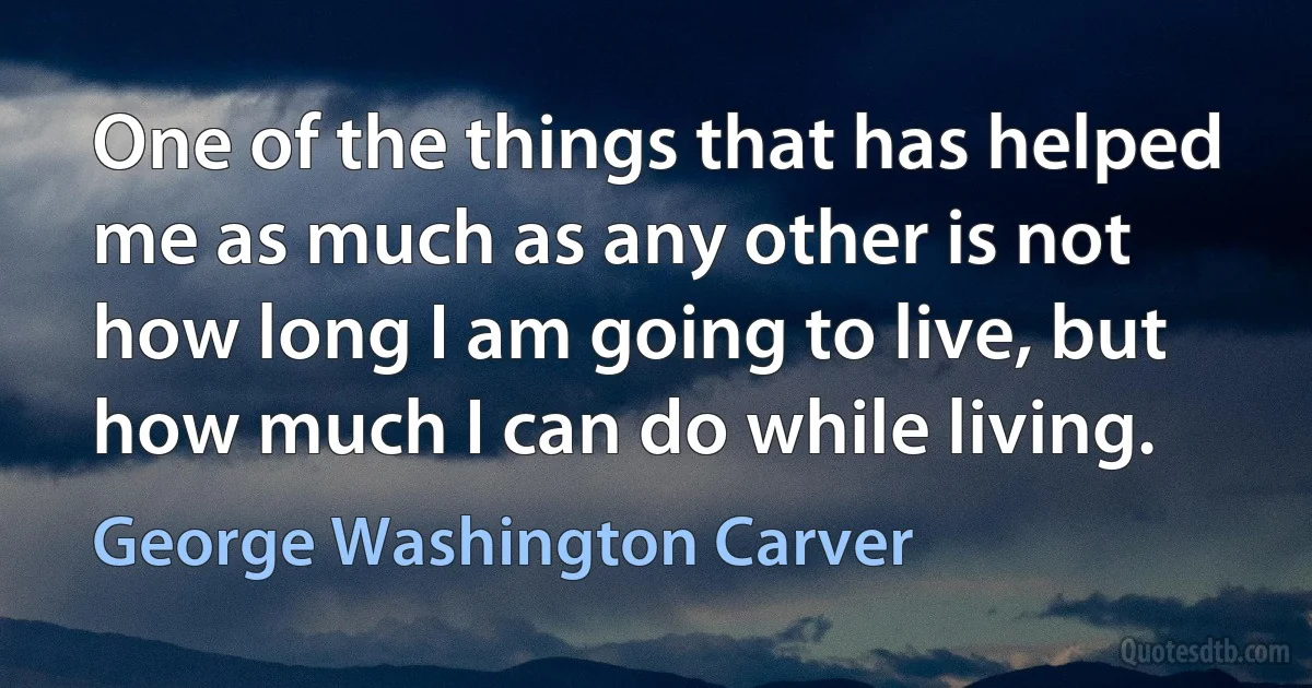 One of the things that has helped me as much as any other is not how long I am going to live, but how much I can do while living. (George Washington Carver)