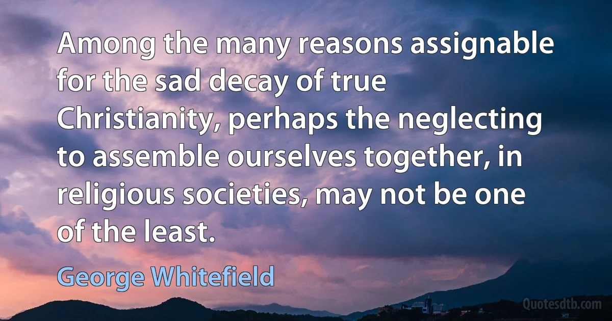 Among the many reasons assignable for the sad decay of true Christianity, perhaps the neglecting to assemble ourselves together, in religious societies, may not be one of the least. (George Whitefield)