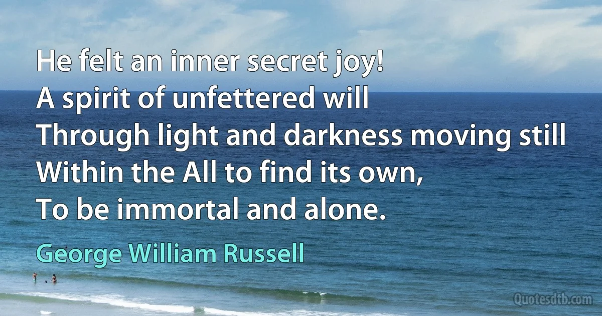 He felt an inner secret joy!
A spirit of unfettered will
Through light and darkness moving still
Within the All to find its own,
To be immortal and alone. (George William Russell)