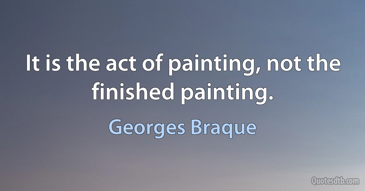 It is the act of painting, not the finished painting. (Georges Braque)