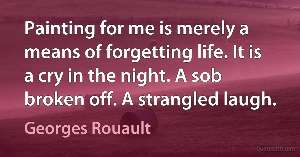 Painting for me is merely a means of forgetting life. It is a cry in the night. A sob broken off. A strangled laugh. (Georges Rouault)