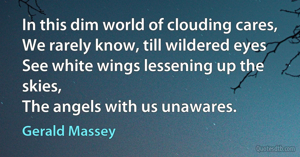 In this dim world of clouding cares,
We rarely know, till wildered eyes
See white wings lessening up the skies,
The angels with us unawares. (Gerald Massey)