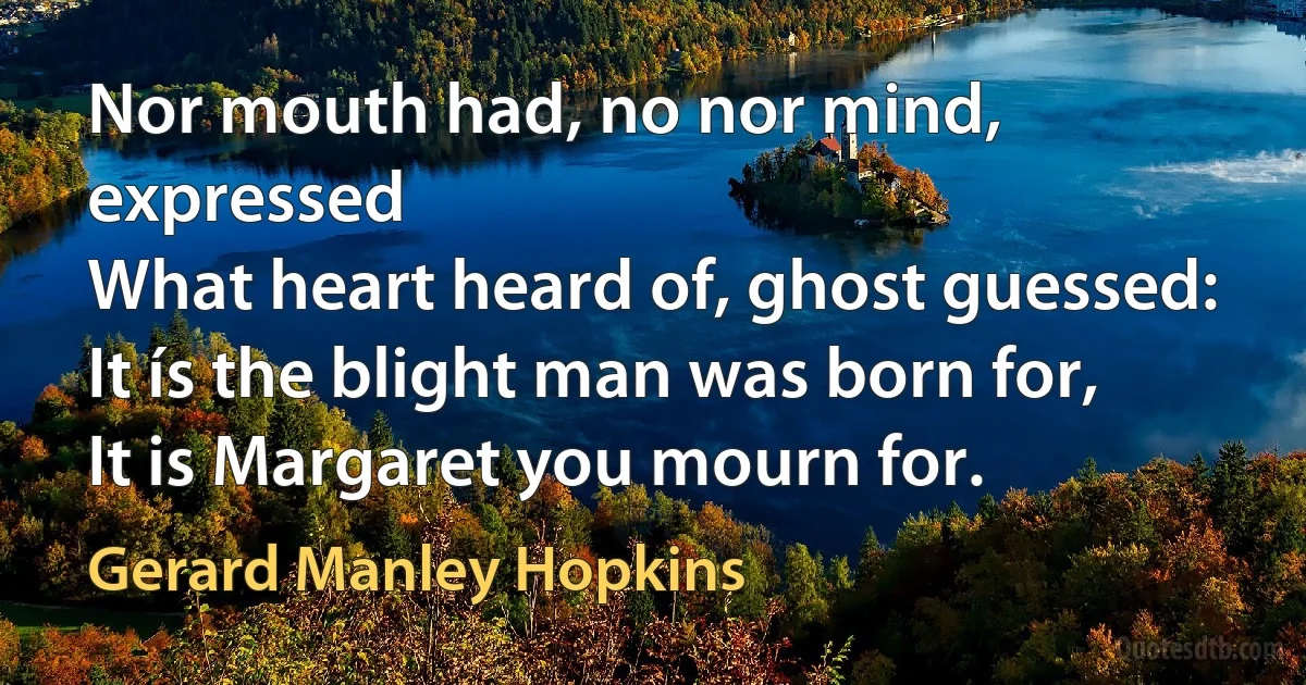 Nor mouth had, no nor mind, expressed
What heart heard of, ghost guessed:
It ís the blight man was born for,
It is Margaret you mourn for. (Gerard Manley Hopkins)