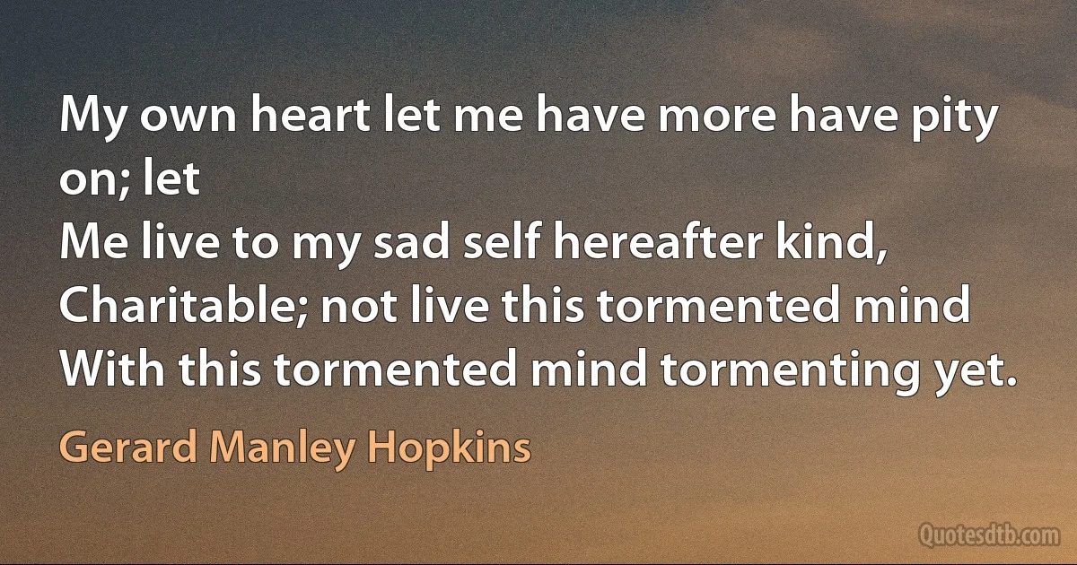 My own heart let me have more have pity on; let
Me live to my sad self hereafter kind,
Charitable; not live this tormented mind
With this tormented mind tormenting yet. (Gerard Manley Hopkins)