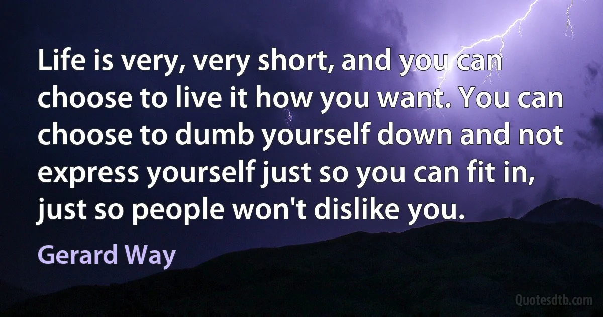 Life is very, very short, and you can choose to live it how you want. You can choose to dumb yourself down and not express yourself just so you can fit in, just so people won't dislike you. (Gerard Way)