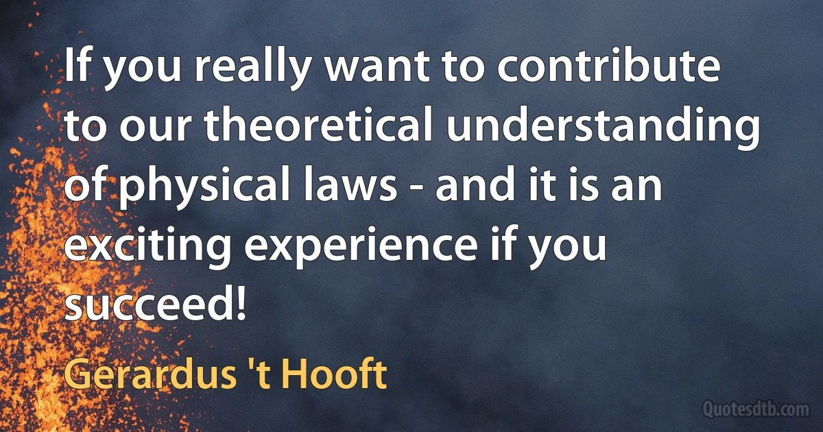 If you really want to contribute to our theoretical understanding of physical laws - and it is an exciting experience if you succeed! (Gerardus 't Hooft)