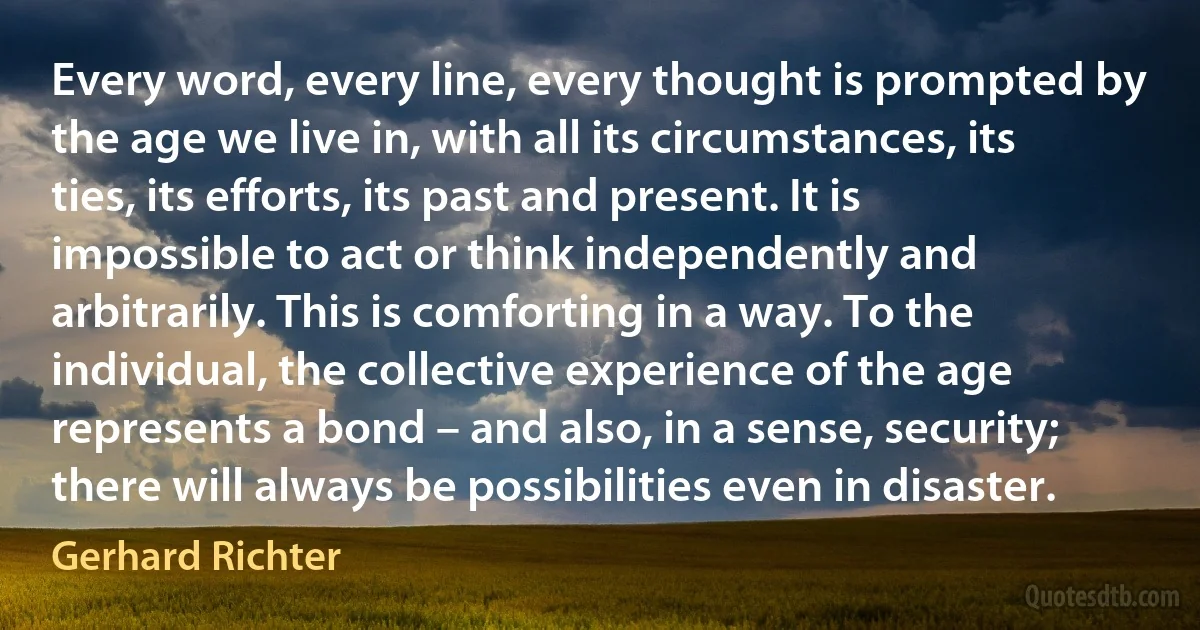 Every word, every line, every thought is prompted by the age we live in, with all its circumstances, its ties, its efforts, its past and present. It is impossible to act or think independently and arbitrarily. This is comforting in a way. To the individual, the collective experience of the age represents a bond – and also, in a sense, security; there will always be possibilities even in disaster. (Gerhard Richter)