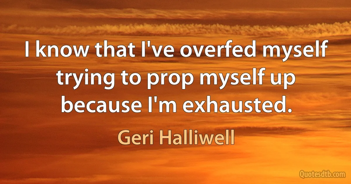 I know that I've overfed myself trying to prop myself up because I'm exhausted. (Geri Halliwell)