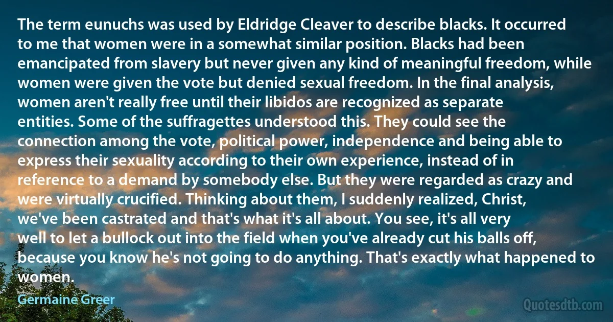 The term eunuchs was used by Eldridge Cleaver to describe blacks. It occurred to me that women were in a somewhat similar position. Blacks had been emancipated from slavery but never given any kind of meaningful freedom, while women were given the vote but denied sexual freedom. In the final analysis, women aren't really free until their libidos are recognized as separate entities. Some of the suffragettes understood this. They could see the connection among the vote, political power, independence and being able to express their sexuality according to their own experience, instead of in reference to a demand by somebody else. But they were regarded as crazy and were virtually crucified. Thinking about them, I suddenly realized, Christ, we've been castrated and that's what it's all about. You see, it's all very well to let a bullock out into the field when you've already cut his balls off, because you know he's not going to do anything. That's exactly what happened to women. (Germaine Greer)