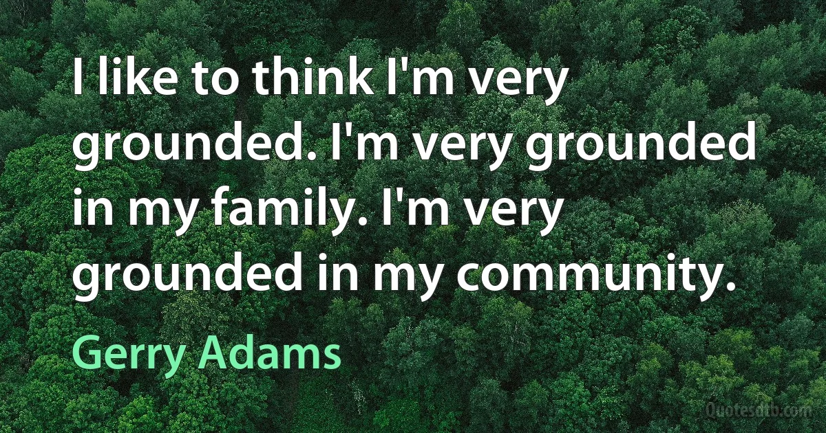 I like to think I'm very grounded. I'm very grounded in my family. I'm very grounded in my community. (Gerry Adams)