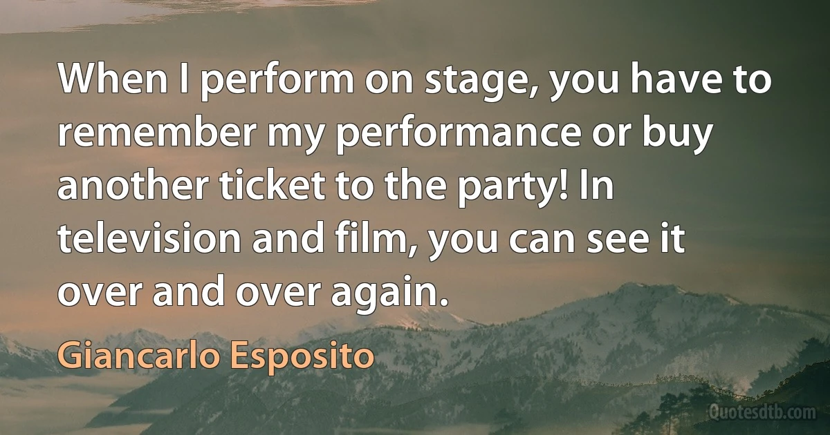 When I perform on stage, you have to remember my performance or buy another ticket to the party! In television and film, you can see it over and over again. (Giancarlo Esposito)