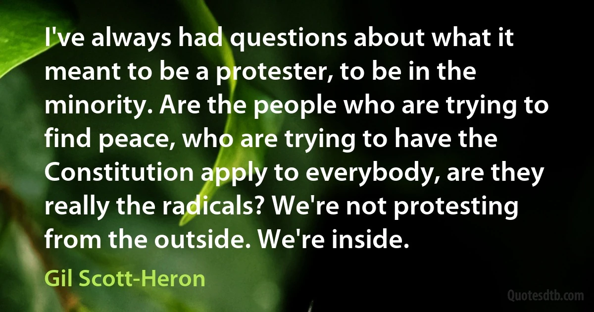 I've always had questions about what it meant to be a protester, to be in the minority. Are the people who are trying to find peace, who are trying to have the Constitution apply to everybody, are they really the radicals? We're not protesting from the outside. We're inside. (Gil Scott-Heron)