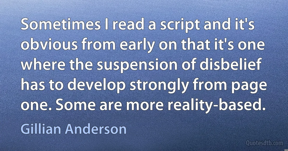 Sometimes I read a script and it's obvious from early on that it's one where the suspension of disbelief has to develop strongly from page one. Some are more reality-based. (Gillian Anderson)