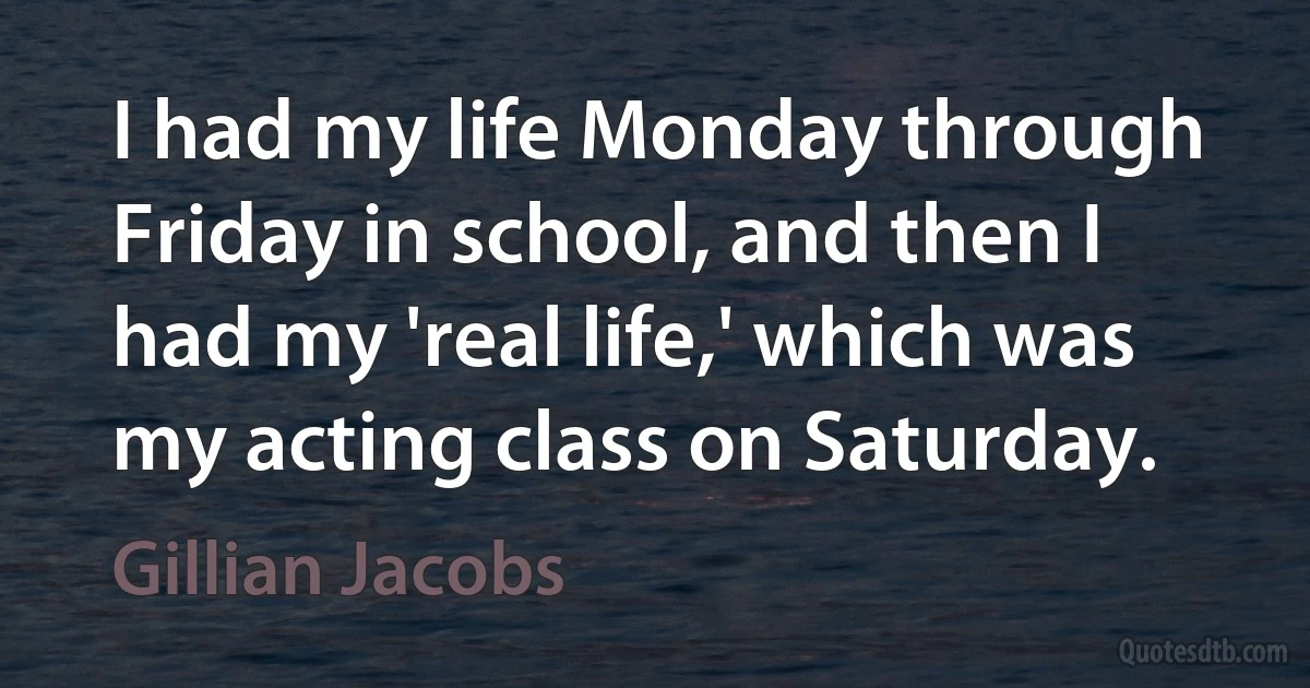 I had my life Monday through Friday in school, and then I had my 'real life,' which was my acting class on Saturday. (Gillian Jacobs)