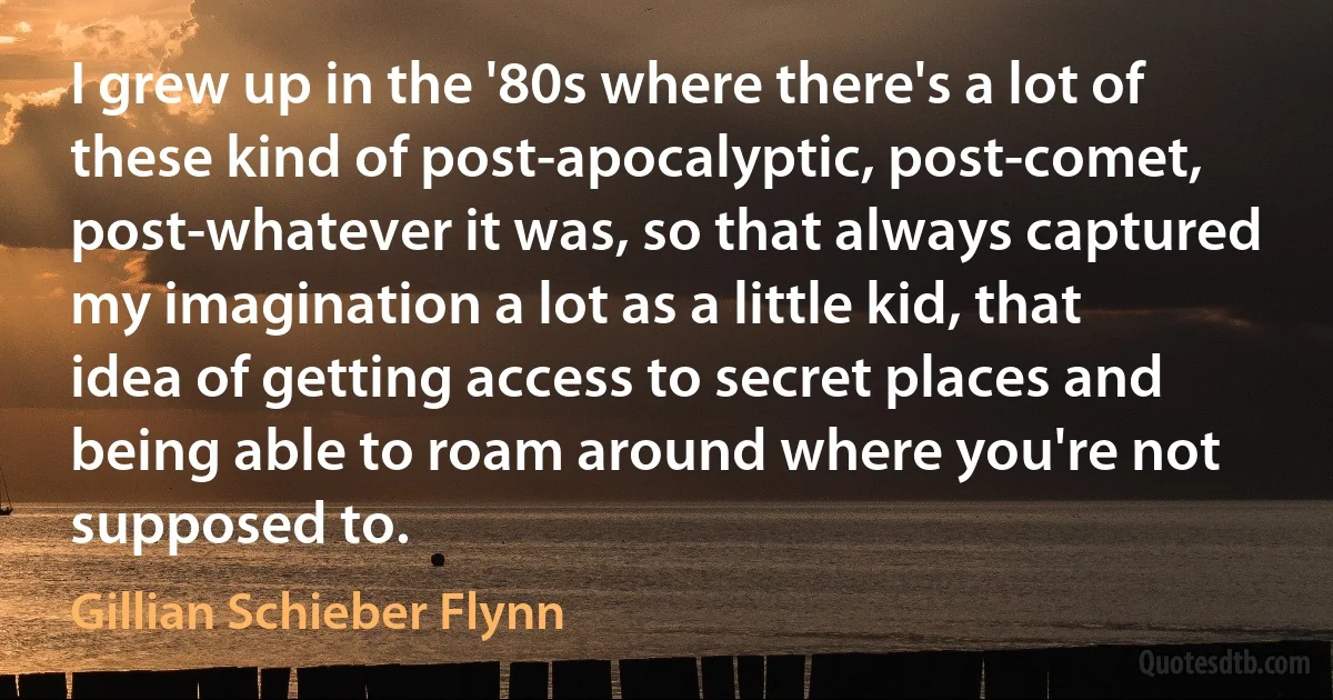 I grew up in the '80s where there's a lot of these kind of post-apocalyptic, post-comet, post-whatever it was, so that always captured my imagination a lot as a little kid, that idea of getting access to secret places and being able to roam around where you're not supposed to. (Gillian Schieber Flynn)