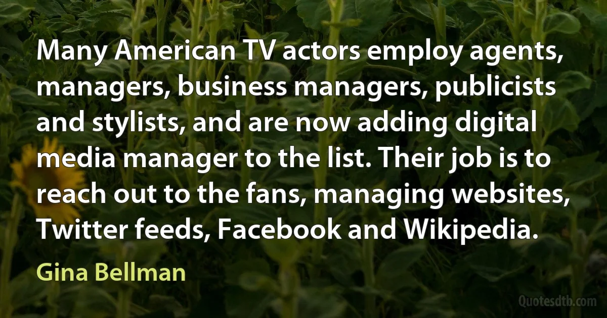 Many American TV actors employ agents, managers, business managers, publicists and stylists, and are now adding digital media manager to the list. Their job is to reach out to the fans, managing websites, Twitter feeds, Facebook and Wikipedia. (Gina Bellman)