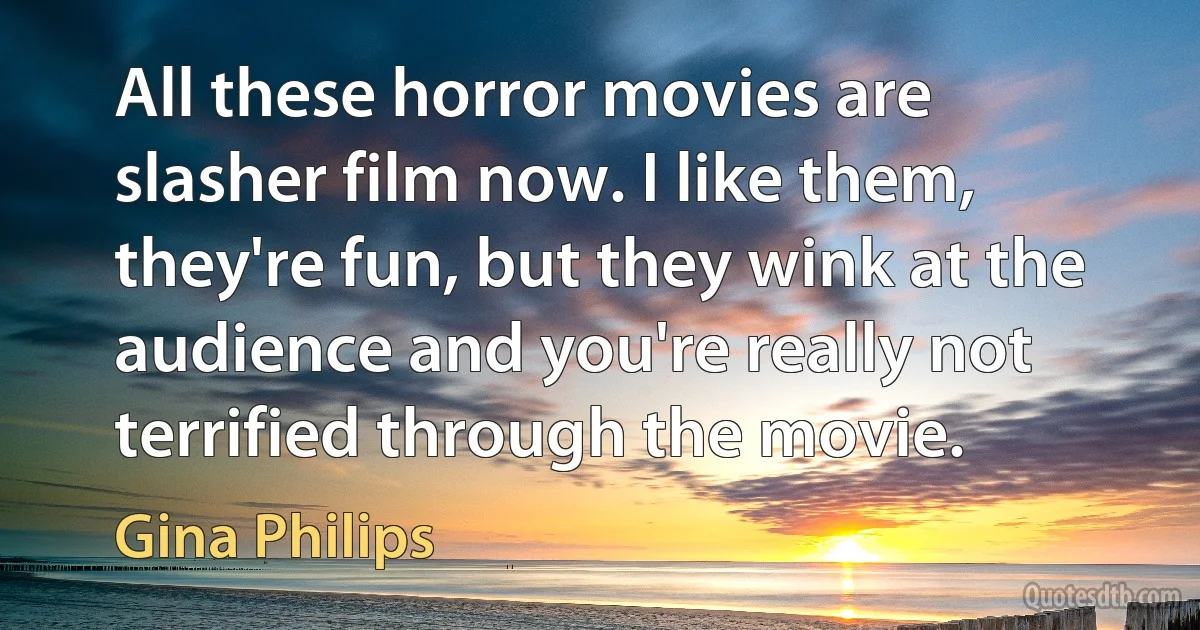 All these horror movies are slasher film now. I like them, they're fun, but they wink at the audience and you're really not terrified through the movie. (Gina Philips)