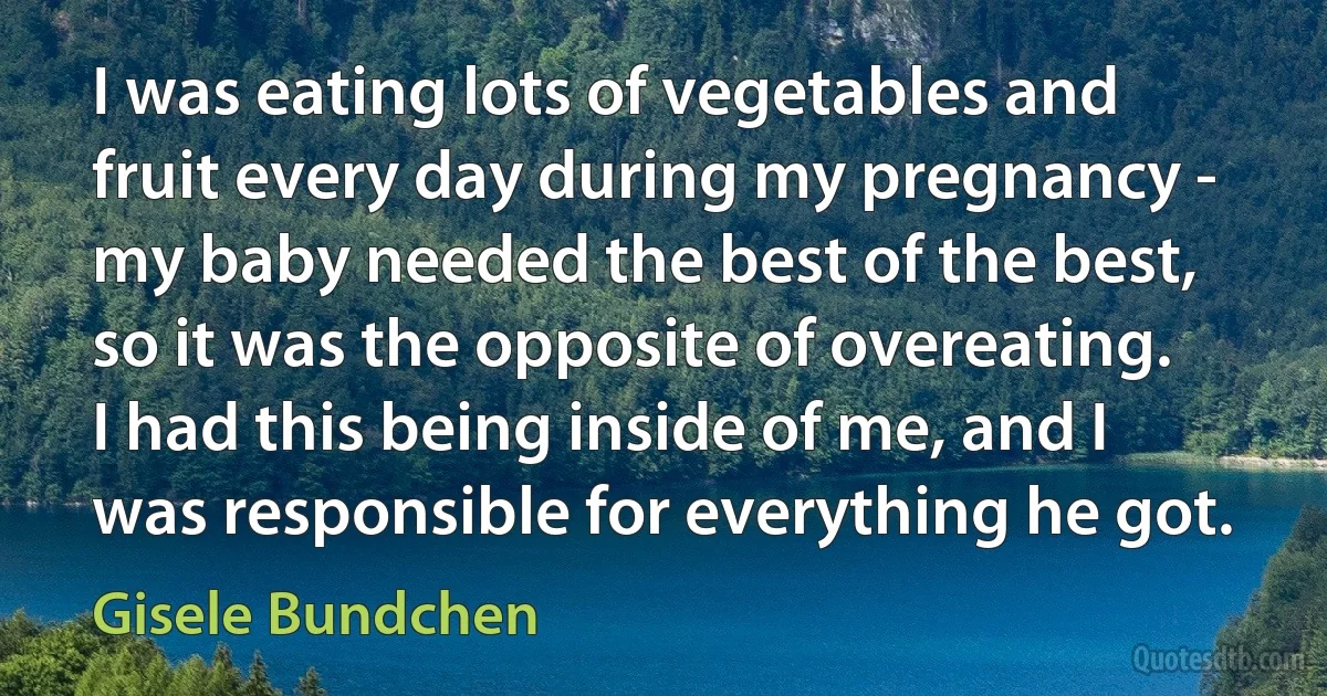 I was eating lots of vegetables and fruit every day during my pregnancy - my baby needed the best of the best, so it was the opposite of overeating. I had this being inside of me, and I was responsible for everything he got. (Gisele Bundchen)