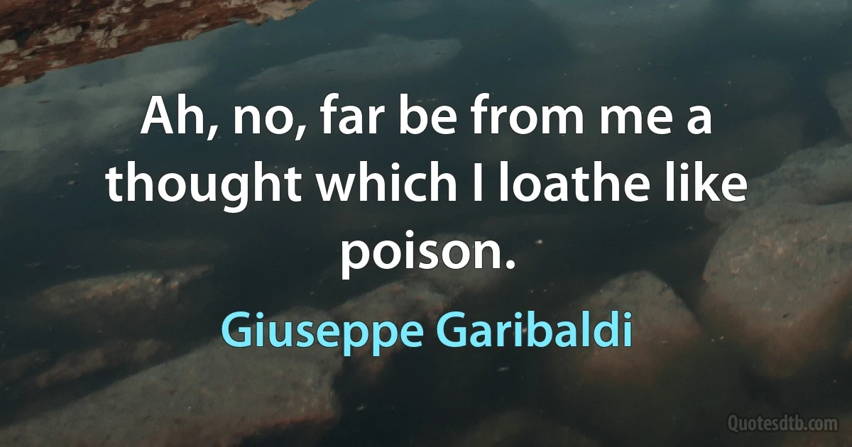 Ah, no, far be from me a thought which I loathe like poison. (Giuseppe Garibaldi)