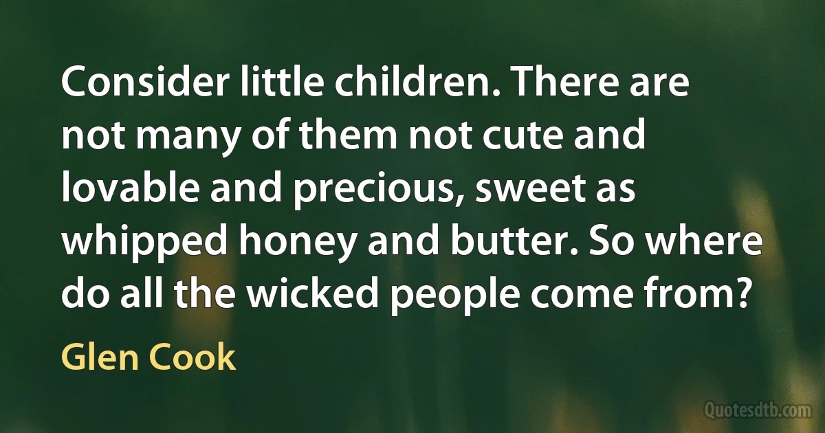 Consider little children. There are not many of them not cute and lovable and precious, sweet as whipped honey and butter. So where do all the wicked people come from? (Glen Cook)