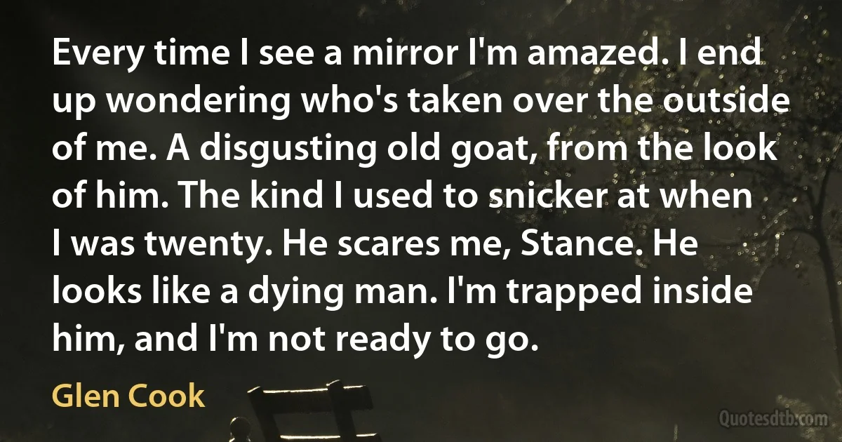 Every time I see a mirror I'm amazed. I end up wondering who's taken over the outside of me. A disgusting old goat, from the look of him. The kind I used to snicker at when I was twenty. He scares me, Stance. He looks like a dying man. I'm trapped inside him, and I'm not ready to go. (Glen Cook)