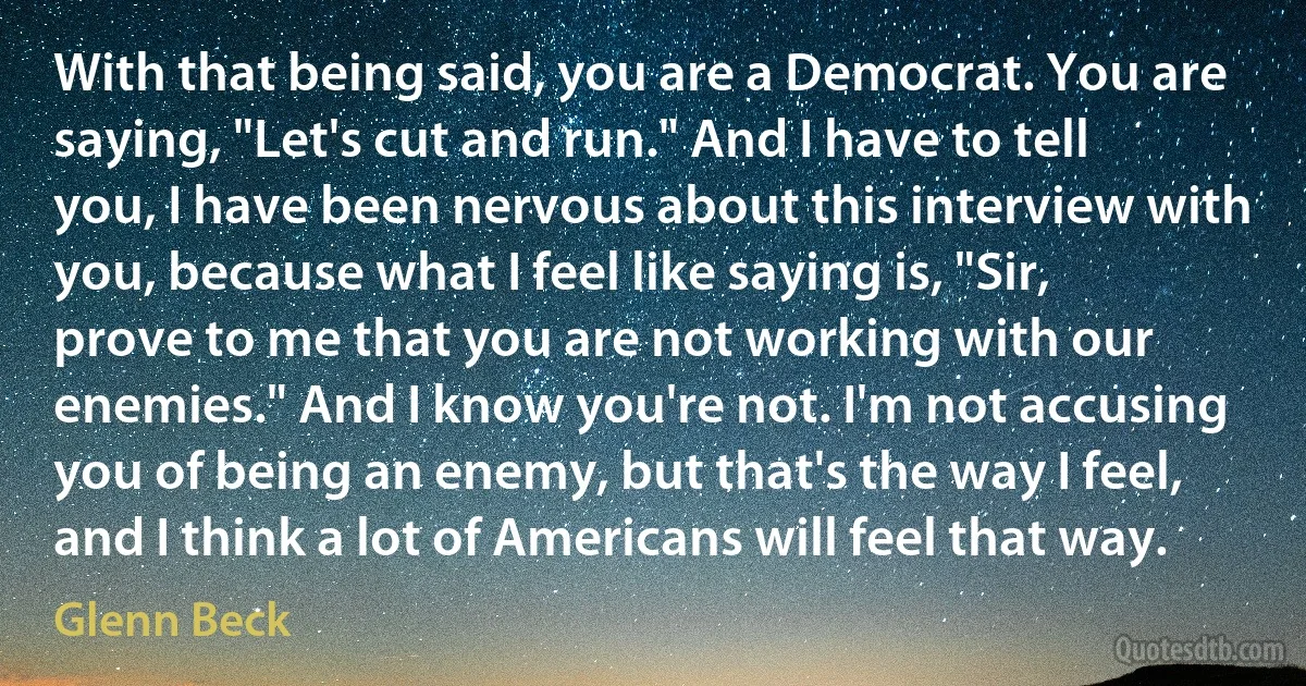 With that being said, you are a Democrat. You are saying, "Let's cut and run." And I have to tell you, I have been nervous about this interview with you, because what I feel like saying is, "Sir, prove to me that you are not working with our enemies." And I know you're not. I'm not accusing you of being an enemy, but that's the way I feel, and I think a lot of Americans will feel that way. (Glenn Beck)