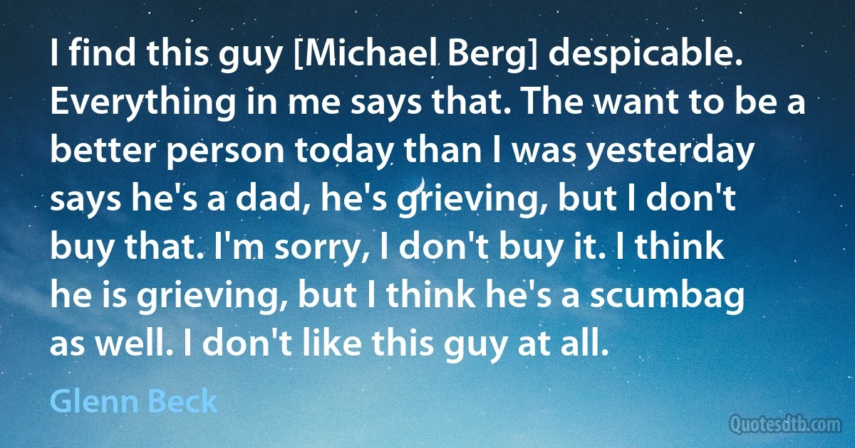 I find this guy [Michael Berg] despicable. Everything in me says that. The want to be a better person today than I was yesterday says he's a dad, he's grieving, but I don't buy that. I'm sorry, I don't buy it. I think he is grieving, but I think he's a scumbag as well. I don't like this guy at all. (Glenn Beck)