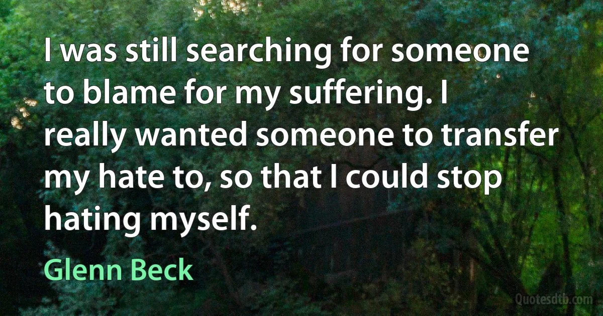 I was still searching for someone to blame for my suffering. I really wanted someone to transfer my hate to, so that I could stop hating myself. (Glenn Beck)