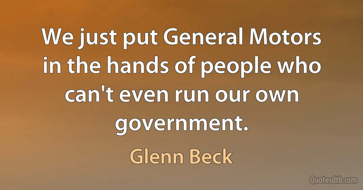 We just put General Motors in the hands of people who can't even run our own government. (Glenn Beck)