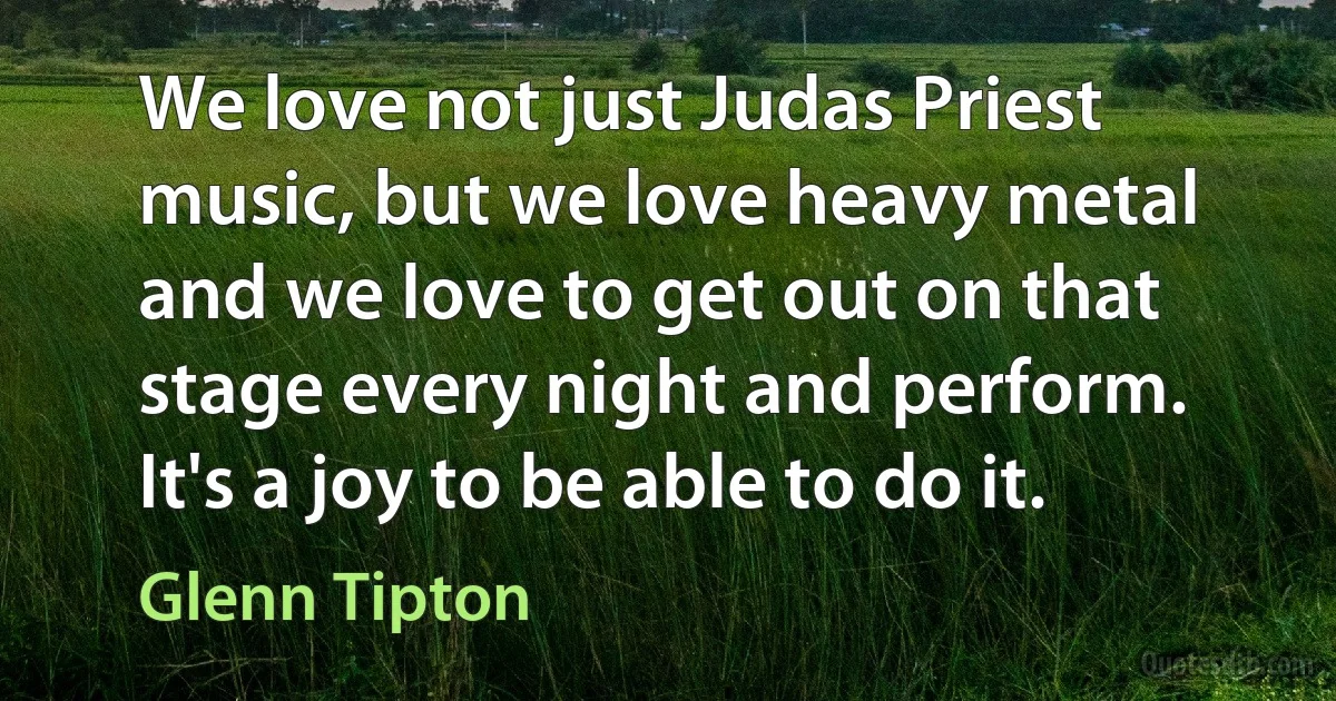 We love not just Judas Priest music, but we love heavy metal and we love to get out on that stage every night and perform. It's a joy to be able to do it. (Glenn Tipton)