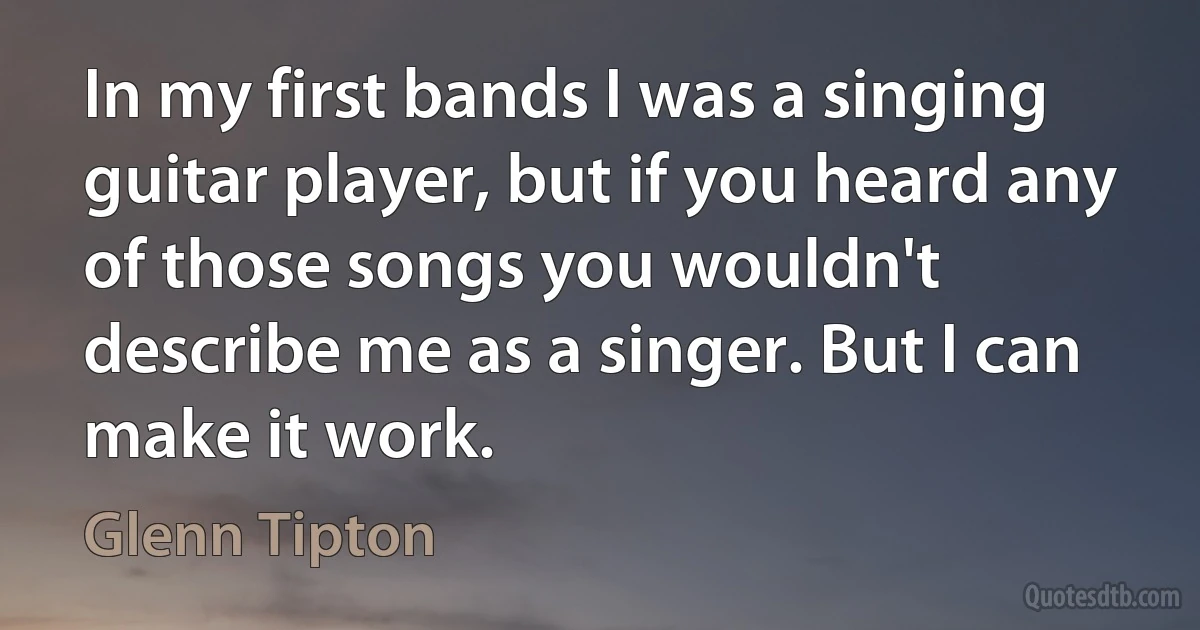 In my first bands I was a singing guitar player, but if you heard any of those songs you wouldn't describe me as a singer. But I can make it work. (Glenn Tipton)